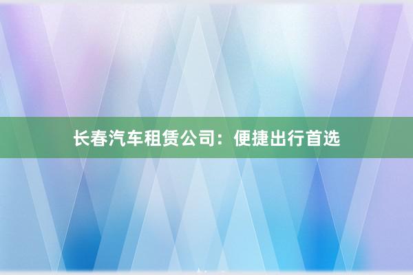 长春汽车租赁公司：便捷出行首选